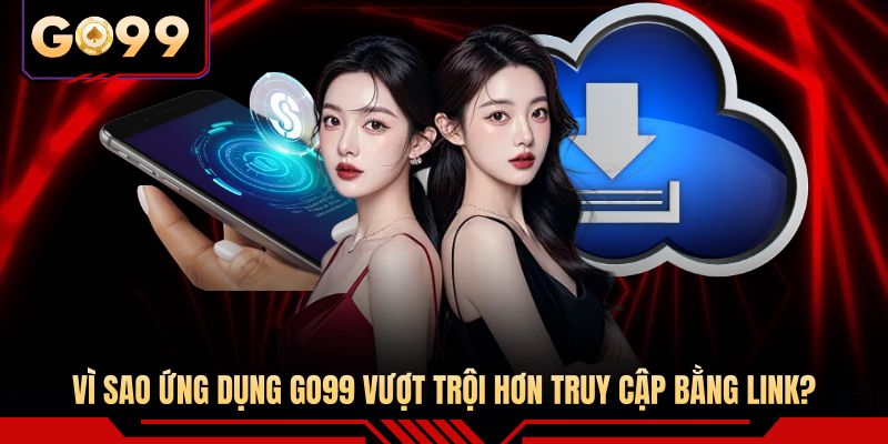 Vì sao ứng dụng GO99 vượt trội hơn truy cập bằng link? 